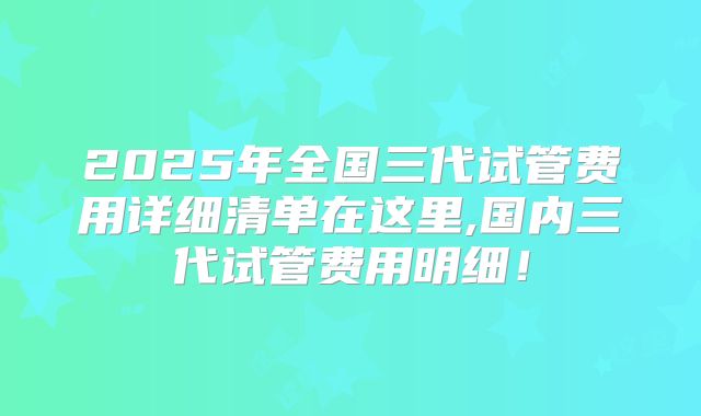 2025年全国三代试管费用详细清单在这里,国内三代试管费用明细!