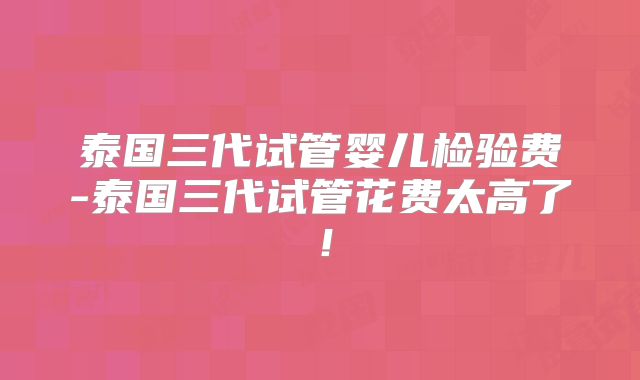 泰国三代试管婴儿检验费-泰国三代试管花费太高了!