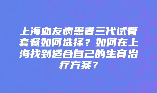 上海血友病患者三代试管套餐如何选择?如何在上海找到适合自己的生育治疗方案?