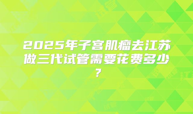 2025年子宫肌瘤去江苏做三代试管需要花费多少?