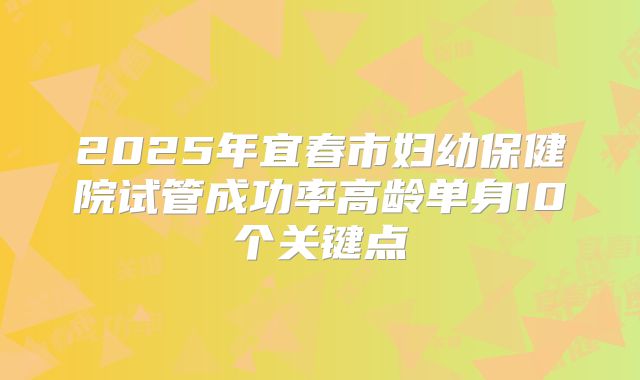 2025年宜春市妇幼保健院试管成功率高龄单身10个关键点