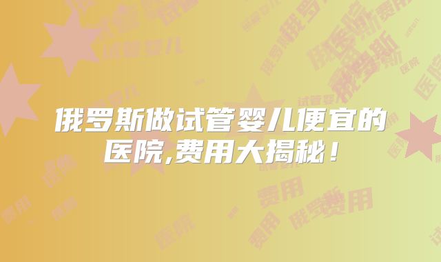 俄罗斯做试管婴儿便宜的医院,费用大揭秘!