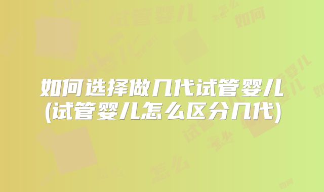 如何选择做几代试管婴儿(试管婴儿怎么区分几代)