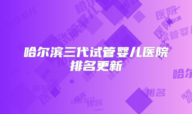 哈尔滨三代试管婴儿医院排名更新