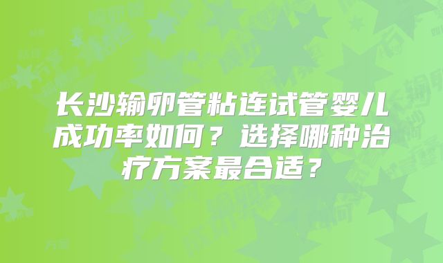 长沙输卵管粘连试管婴儿成功率如何？选择哪种治疗方案最合适？