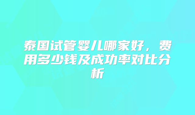 泰国试管婴儿哪家好,费用多少钱及成功率对比分析