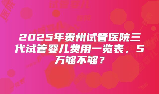 2025年贵州试管医院三代试管婴儿费用一览表,5万够不够?