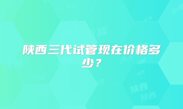 陕西三代试管现在价格多少?