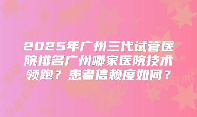 2025年广州三代试管医院排名广州哪家医院技术领跑？患者信赖度如何？