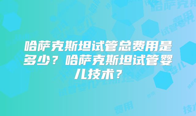 哈萨克斯坦试管总费用是多少?哈萨克斯坦试管婴儿技术?