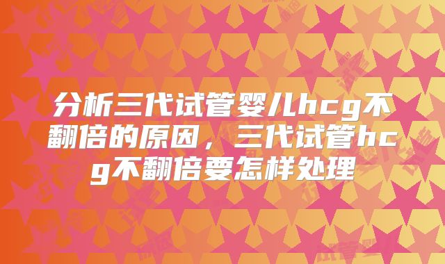 分析三代试管婴儿hcg不翻倍的原因,三代试管hcg不翻倍要怎样处理