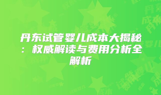 丹东试管婴儿成本大揭秘:权威解读与费用分析全解析