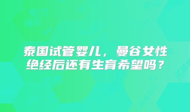 泰国试管婴儿,曼谷女性绝经后还有生育希望吗?