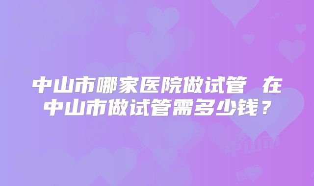 中山市哪家医院做试管 在中山市做试管需多少钱?