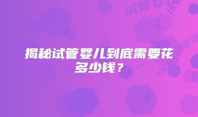 揭秘试管婴儿到底需要花多少钱?