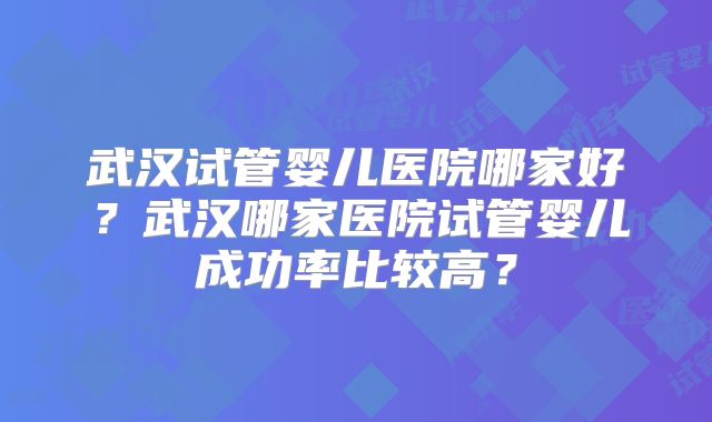 武汉试管婴儿医院哪家好?武汉哪家医院试管婴儿成功率比较高?