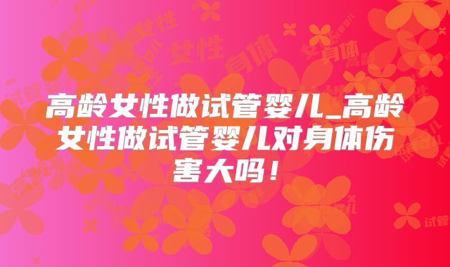 高龄女性做试管婴儿_高龄女性做试管婴儿对身体伤害大吗！