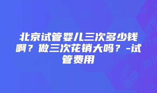 北京试管婴儿三次多少钱啊？做三次花销大吗？-试管费用
