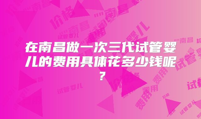 在南昌做一次三代试管婴儿的费用具体花多少钱呢？