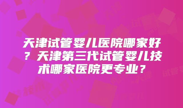 天津试管婴儿医院哪家好？天津第三代试管婴儿技术哪家医院更专业？