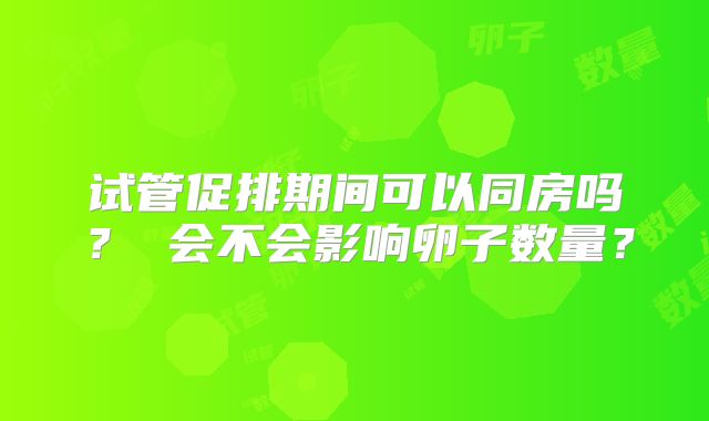 试管促排期间可以同房吗？ 会不会影响卵子数量？