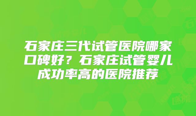石家庄三代试管医院哪家口碑好?石家庄试管婴儿成功率高的医院推荐