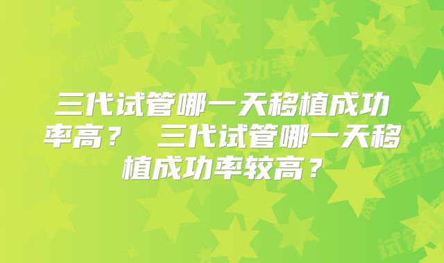 三代试管哪一天移植成功率高? 三代试管哪一天移植成功率较高?