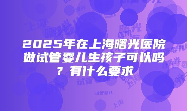 2025年在上海曙光医院做试管婴儿生孩子可以吗?有什么要求