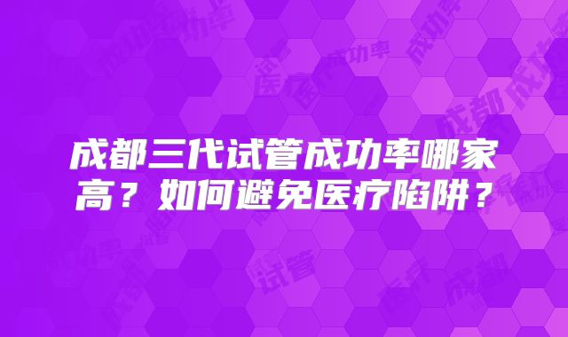 成都三代试管成功率哪家高?如何避免医疗陷阱?