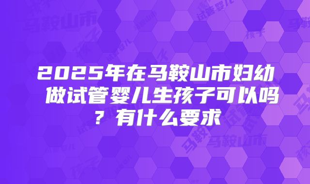2025年在马鞍山市妇幼 做试管婴儿生孩子可以吗？有什么要求