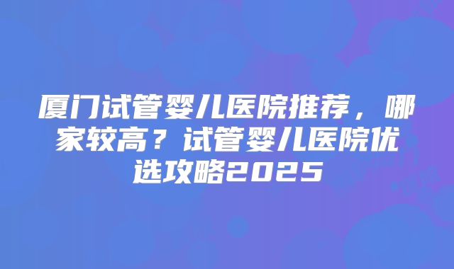 厦门试管婴儿医院推荐,哪家较高?试管婴儿医院优选攻略2025