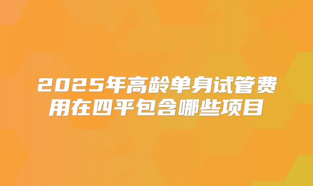 2025年高龄单身试管费用在四平包含哪些项目