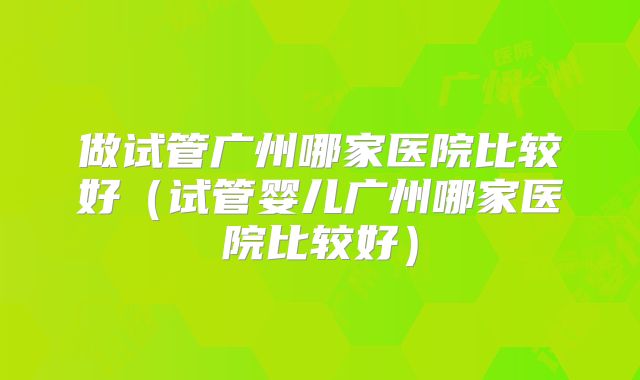 做试管广州哪家医院比较好（试管婴儿广州哪家医院比较好）