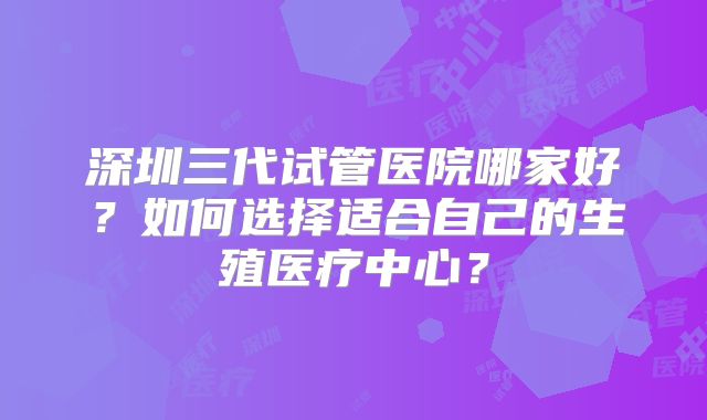 深圳三代试管医院哪家好？如何选择适合自己的生殖医疗中心？