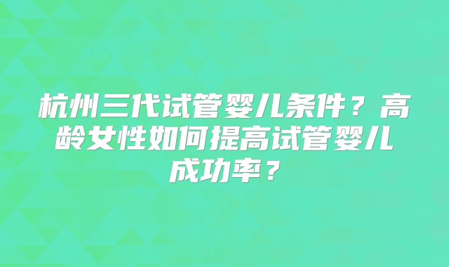 杭州三代试管婴儿条件?高龄女性如何提高试管婴儿成功率?