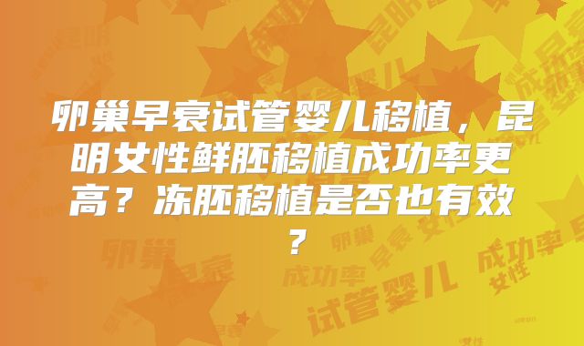 卵巢早衰试管婴儿移植,昆明女性鲜胚移植成功率更高?冻胚移植是否也有效?