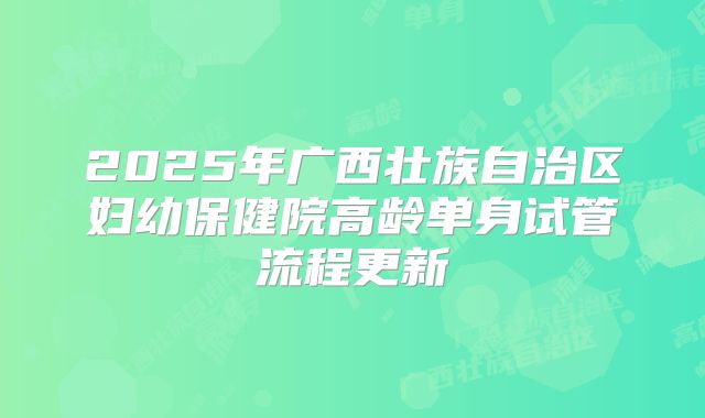 2025年广西壮族自治区妇幼保健院高龄单身试管流程更新