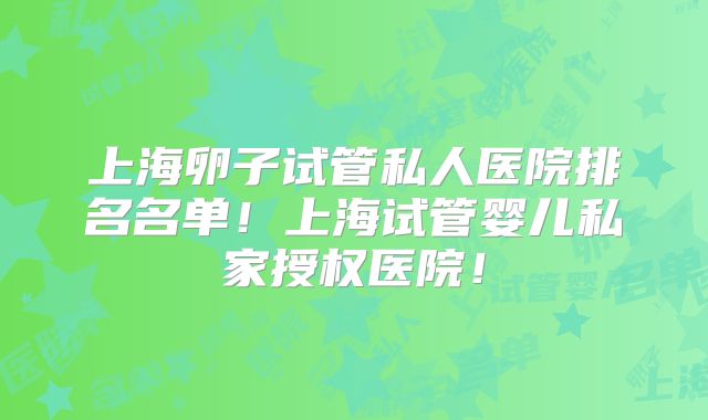 上海卵子试管私人医院排名名单!上海试管婴儿私家授权医院!
