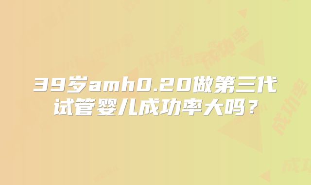 39岁amh0.20做第三代试管婴儿成功率大吗?