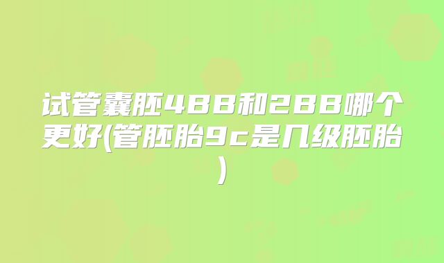 试管囊胚4BB和2BB哪个更好(管胚胎9c是几级胚胎)