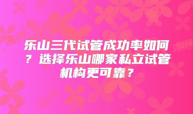 乐山三代试管成功率如何？选择乐山哪家私立试管机构更可靠？