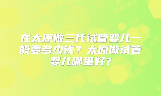 在太原做三代试管婴儿一般要多少钱?太原做试管婴儿哪里好?