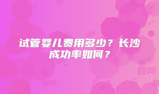 试管婴儿费用多少?长沙成功率如何?