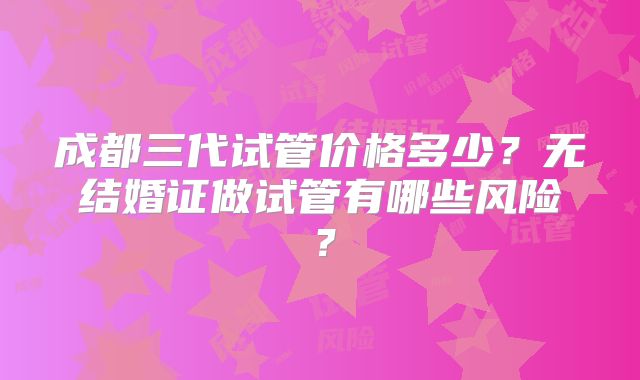 成都三代试管价格多少？无结婚证做试管有哪些风险？