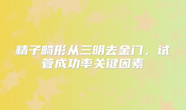 精子畸形从三明去金门，试管成功率关键因素