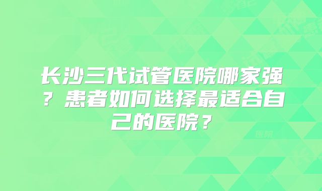 长沙三代试管医院哪家强？患者如何选择最适合自己的医院？