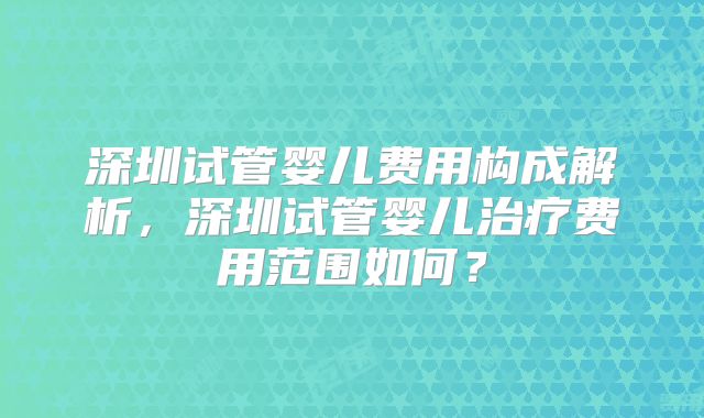 深圳试管婴儿费用构成解析,深圳试管婴儿治疗费用范围如何?