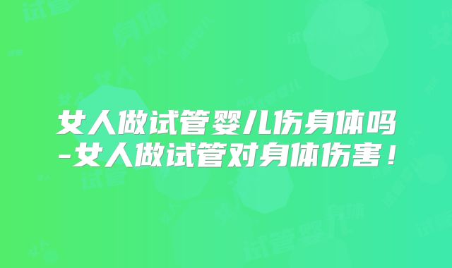 女人做试管婴儿伤身体吗-女人做试管对身体伤害!