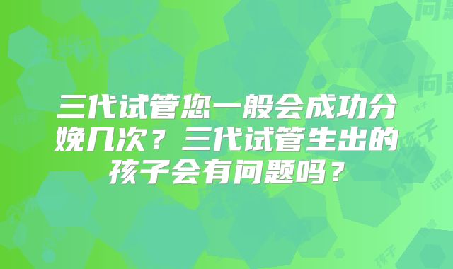 三代试管您一般会成功分娩几次?三代试管生出的孩子会有问题吗?