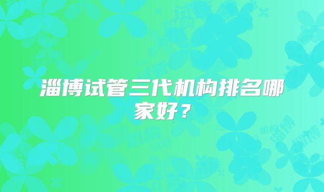 淄博试管三代机构排名哪家好?